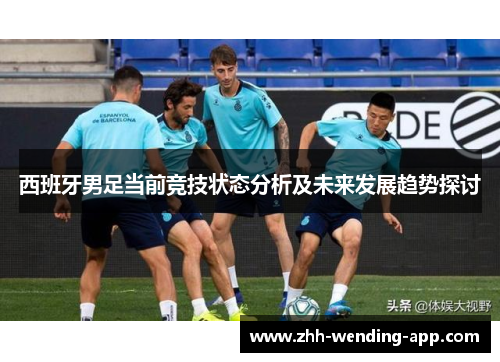 西班牙男足当前竞技状态分析及未来发展趋势探讨 西班牙男足当前竞技状态分析及未来发展趋势探讨