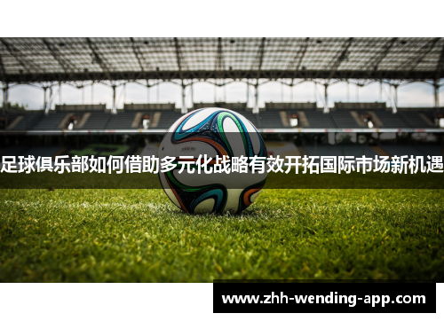 足球俱乐部如何借助多元化战略有效开拓国际市场新机遇 足球俱乐部如何借助多元化战略有效开拓国际市场新机遇