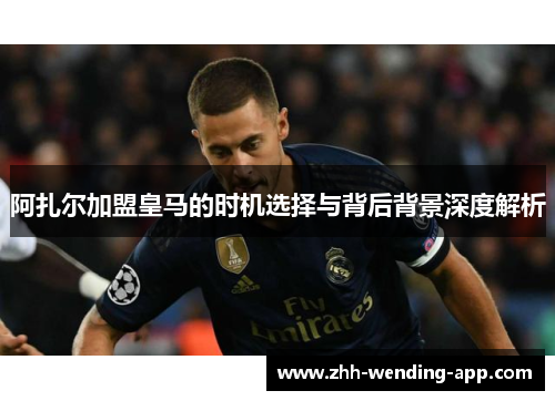 阿扎尔加盟皇马的时机选择与背后背景深度解析 阿扎尔加盟皇马的时机选择与背后背景深度解析