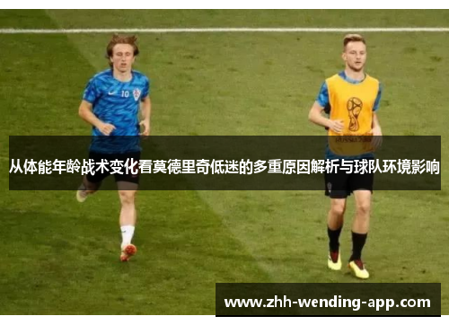 从体能年龄战术变化看莫德里奇低迷的多重原因解析与球队环境影响
